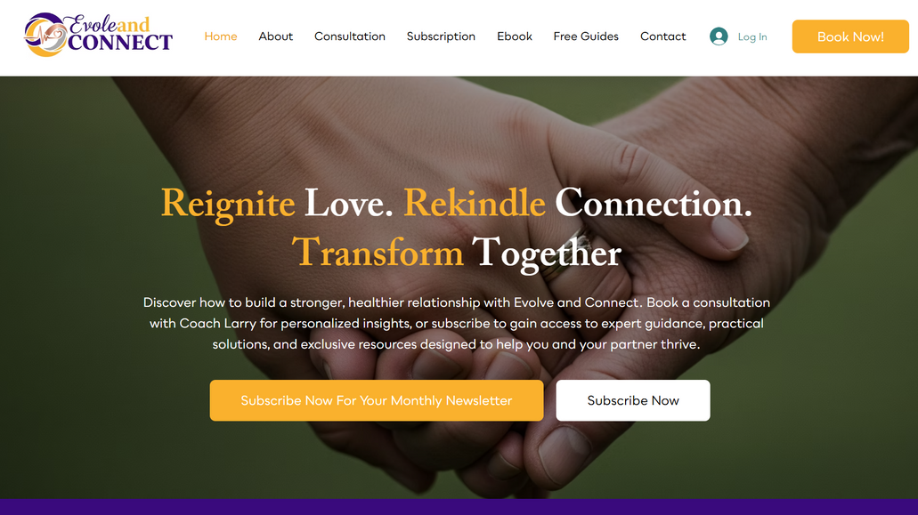 Evolve & Connect: I work with Larry Dickerson of Evolve and Connect to build a website that also serves as his conversion system for his coaching offer.

Coach Larry is a relationship specialist with various ebooks. Behind his website, there are also conversion funnels for each of his books, and also a means for people to get his lead magnet, free guides that allow him to sell his various subscriptions, Ebooks, and consulting