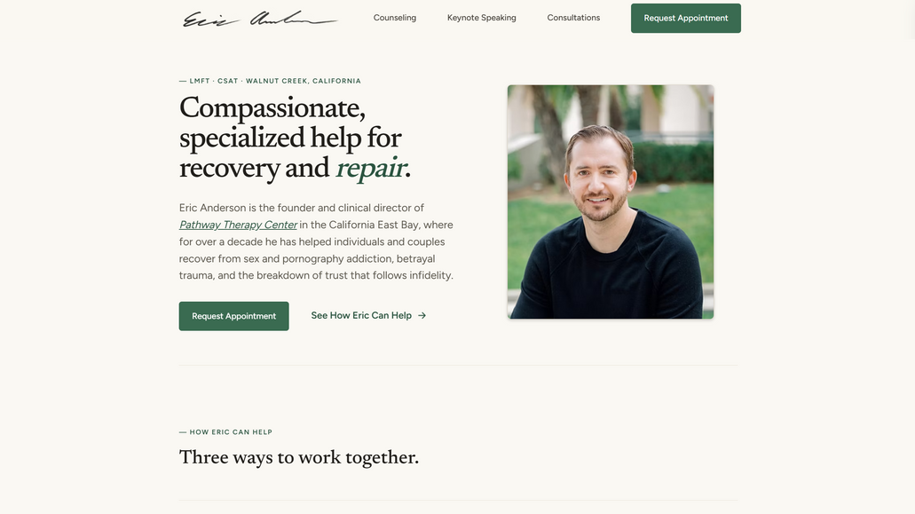 Eric Anderson Counseling: Designed and developed a modern, professional website for Eric Anderson, LMFT and CSAT-S, a Walnut Creek-based therapist specializing in sex and pornography addiction, betrayal trauma, and relationship recovery.

The website was designed to create a sense of trust and approachability while clearly presenting Eric’s three primary services: counseling, keynote speaking, and professional consultations. The streamlined structure makes it easy for prospective clients and professional referrals to understand Eric’s expertise, explore his services, and request an appointment.