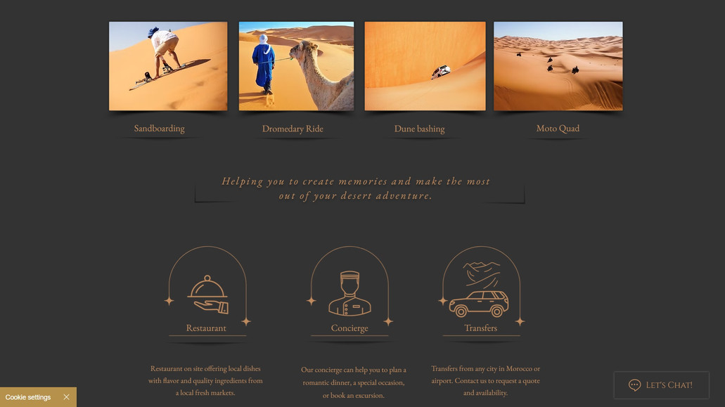 Dunes Luxury Camp: I designed and developed the website for Dunes Luxury Camp, a premier glamping destination situated in the Sahara Desert near Merzouga, Morocco. The site serves as a comprehensive platform, highlighting the camp's luxurious accommodations, diverse desert activities, and exceptional amenities, all aimed at providing guests with an unforgettable desert experience.

Wix Web Design:

Visual Aesthetics: Crafted a visually captivating design that mirrors the serene beauty and opulence of the Sahara Desert. High-resolution imagery and a warm color palette immerse visitors in the tranquil atmosphere of Dunes Luxury Camp.

User Experience: Developed an intuitive navigation structure, enabling users to effortlessly explore accommodations, activities, and amenities. Clear calls-to-action guide visitors towards booking and inquiry pages, enhancing user engagement.

Responsive Design: Ensured the website is fully responsive, providing an optimal viewing experience across desktops, tablets, and smartphones, catering to a global audience seeking luxury desert experiences.

Wix SEO Optimization:

Keyword Integration: Conducted thorough keyword research to identify terms such as "luxury desert camp Morocco," "Sahara glamping," and "Merzouga luxury accommodations." These keywords were strategically incorporated into the site's content to enhance search engine visibility.

Meta Tags and Descriptions: Developed compelling meta titles and descriptions for each page, accurately reflecting the content and incorporating targeted keywords to improve click-through rates from search engine results.

Content Strategy: Created engaging and informative content that showcases the unique features of Dunes Luxury Camp, including detailed descriptions of accommodations, activities like camel trekking and sandboarding, and amenities such as on-site dining and concierge services. This positions the camp as a top choice for travelers seeking a luxurious desert adventure.

This holistic approach to web design and SEO optimization has significantly enhanced Dunes Luxury Camp's online presence, effectively attracting and engaging their target audience.