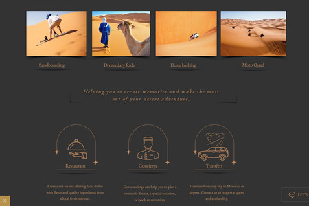 Dunes Luxury Camp: I designed and developed the website for Dunes Luxury Camp, a premier glamping destination situated in the Sahara Desert near Merzouga, Morocco. The site serves as a comprehensive platform, highlighting the camp's luxurious accommodations, diverse desert activities, and exceptional amenities, all aimed at providing guests with an unforgettable desert experience.

Wix Web Design:

Visual Aesthetics: Crafted a visually captivating design that mirrors the serene beauty and opulence of the Sahara Desert. High-resolution imagery and a warm color palette immerse visitors in the tranquil atmosphere of Dunes Luxury Camp.

User Experience: Developed an intuitive navigation structure, enabling users to effortlessly explore accommodations, activities, and amenities. Clear calls-to-action guide visitors towards booking and inquiry pages, enhancing user engagement.

Responsive Design: Ensured the website is fully responsive, providing an optimal viewing experience across desktops, tablets, and smartphones, catering to a global audience seeking luxury desert experiences.

Wix SEO Optimization:

Keyword Integration: Conducted thorough keyword research to identify terms such as "luxury desert camp Morocco," "Sahara glamping," and "Merzouga luxury accommodations." These keywords were strategically incorporated into the site's content to enhance search engine visibility.

Meta Tags and Descriptions: Developed compelling meta titles and descriptions for each page, accurately reflecting the content and incorporating targeted keywords to improve click-through rates from search engine results.

Content Strategy: Created engaging and informative content that showcases the unique features of Dunes Luxury Camp, including detailed descriptions of accommodations, activities like camel trekking and sandboarding, and amenities such as on-site dining and concierge services. This positions the camp as a top choice for travelers seeking a luxurious desert adventure.

This holistic approach to web design and SEO optimization has significantly enhanced Dunes Luxury Camp's online presence, effectively attracting and engaging their target audience.