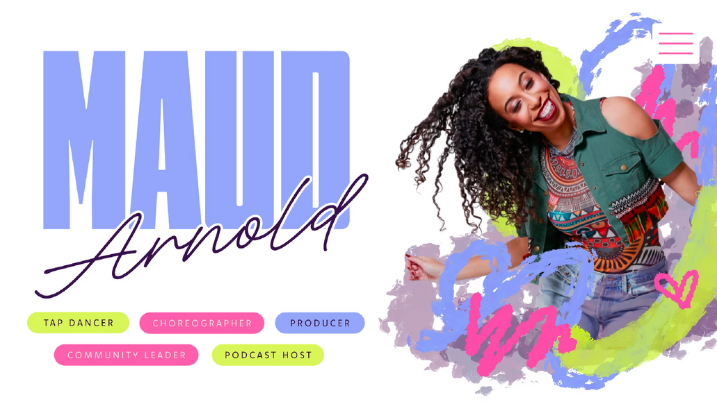 MAUD ARNOLD: Known as one of “Tap’s Leading Ladies” and cover girl for Dance Spirit magazine’s Tap issue, Maud Arnold is a member of the female tap band, the Syncopated Ladies, widely known for viral videos that have accumulated over 100 million views. 

Liz Carroll Designs refreshed Maud's web presence keeping her joyful aura front and center! Maud is known for her joy and positivity, coining the phrase "MAUDIFY YOUR DAY", and our team collected these bright traits in a clean, professional package for potential clients to explore.