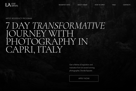 Lost Artists: This project involved creating a website for an exclusive Artist Residency Program led by award-winning photographer, Davide Esposito. The program offers artists a transformative opportunity to immerse themselves in the beautiful landscapes of Capri, Italy, while refining their photography skills through personalized mentorship.

The goal was to design a visually stunning, user-friendly website that reflects the creative essence of the residency. The website needed to showcase the serene beauty of Capri, highlight the program's features, and create an engaging experience for potential applicants. The design emphasized clean, minimalistic aesthetics, using large, captivating imagery to convey the essence of the transformative journey.